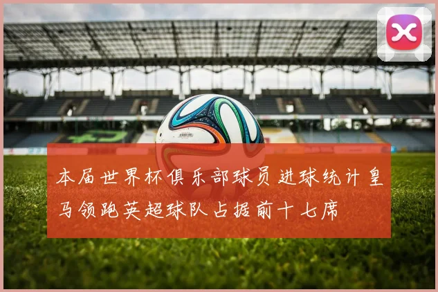 本届世界杯俱乐部球员进球统计皇马领跑英超球队占据前十七席