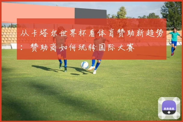 从卡塔尔世界杯看体育赞助新趋势：赞助商如何玩转国际大赛