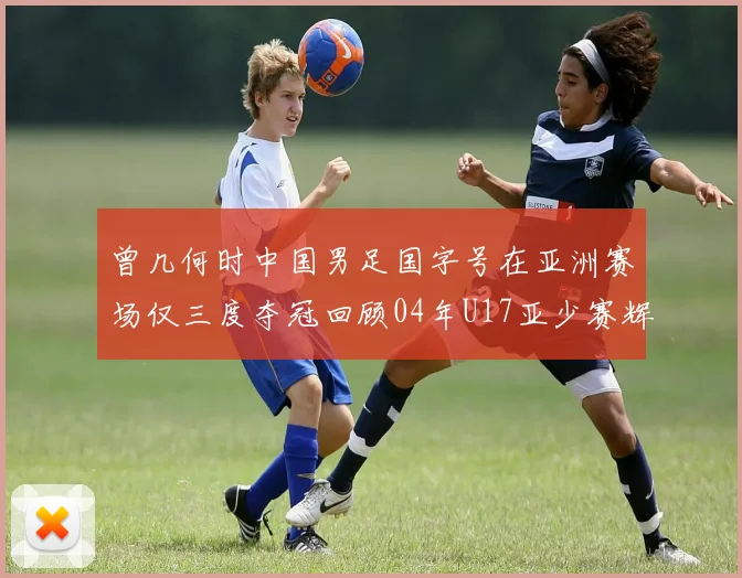 曾几何时中国男足国字号在亚洲赛场仅三度夺冠回顾04年U17亚少赛辉煌时刻