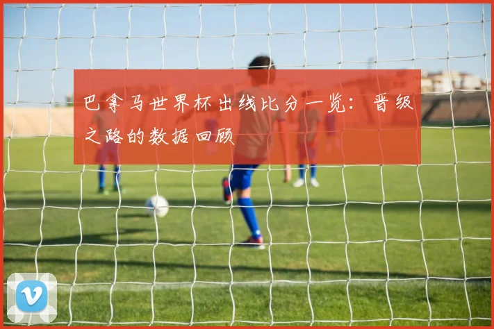 巴拿马世界杯出线比分一览：晋级之路的数据回顾